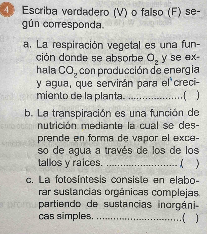 Escriba verdadero (V) o falso (F) se- 
gún corresponda. 
a. La respiración vegetal es una fun- 
ción donde se absorbe O_2 y se ex- 
hala CO_2 con producción de energía 
y agua, que servirán para el creci- 
miento de la planta. _ ) 
b. La transpiración es una función de 
nutrición mediante la cual se des- 
prende en forma de vapor el exce- 
so de agua a través de los de los 
tallos y raíces. _) 
a 
c. La fotosíntesis consiste en elabo- 
rar sustancias orgánicas complejas. 
partiendo de sustancias inorgáni- 
cas simples. _ )