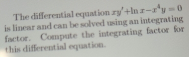 The differential equation xy'+ln x-x^4y=0
is linear and can be solved using an integrating 
factor. Compute the integrating factor for 
this differential equation.