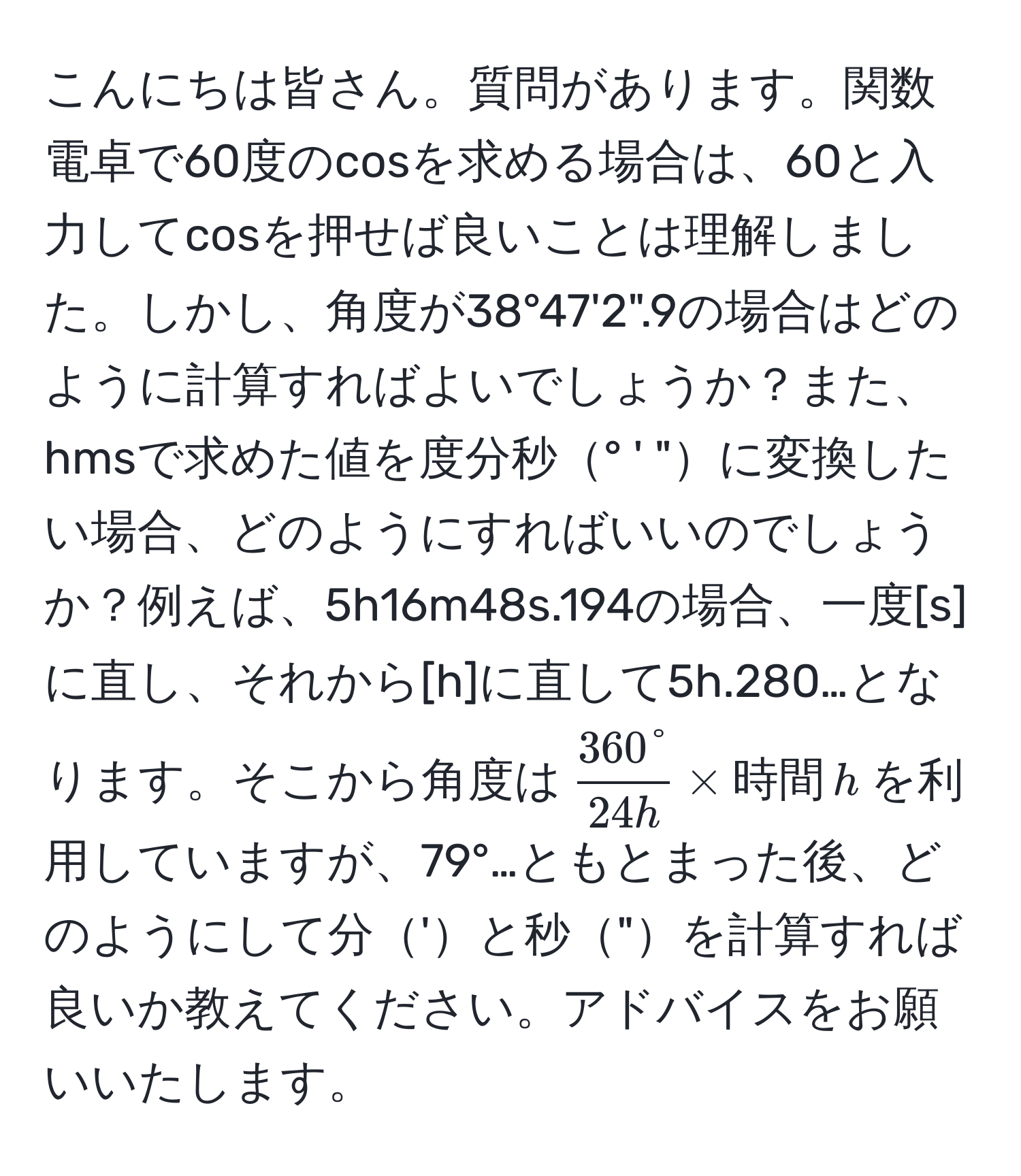 こんにちは皆さん。質問があります。関数電卓で60度のcosを求める場合は、60と入力してcosを押せば良いことは理解しました。しかし、角度が38°47'2".9の場合はどのように計算すればよいでしょうか？また、hmsで求めた値を度分秒° ' "に変換したい場合、どのようにすればいいのでしょうか？例えば、5h16m48s.194の場合、一度[s]に直し、それから[h]に直して5h.280…となります。そこから角度は$  360°/24h  * 時間 , h $を利用していますが、79°…ともとまった後、どのようにして分'と秒"を計算すれば良いか教えてください。アドバイスをお願いいたします。