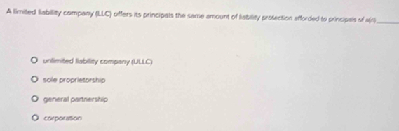 A limited liability company (LLC) offers its principals the same amount of liabilty protection afforded to principals of a(ri)_
unlimited liabillity company (ULLC)
sole proprietorship
general partnership
corporation