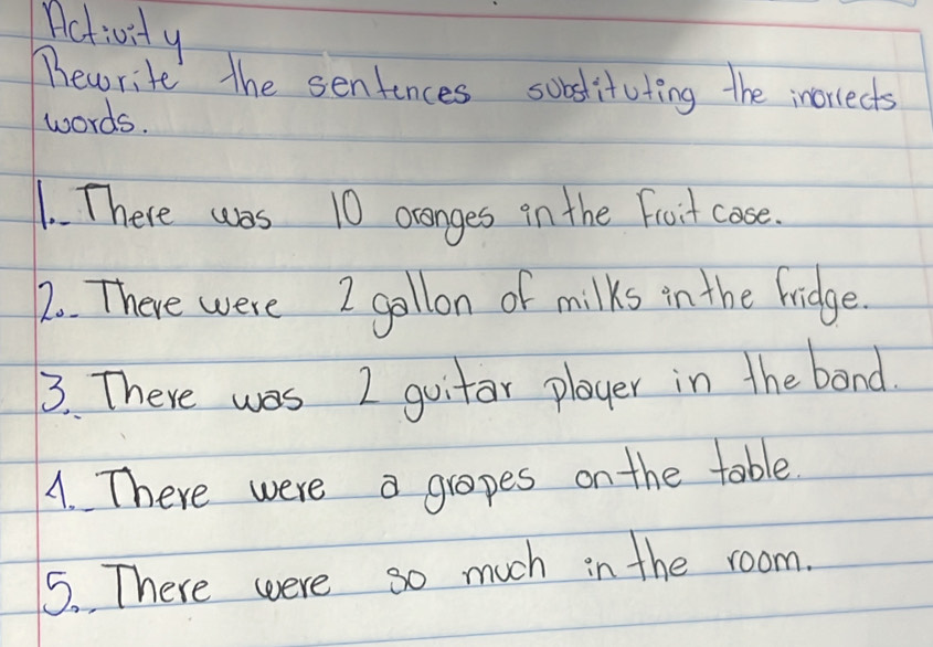 Activity 
Phewrite the sentences sobstituting the inorrects 
words. 
1. There was 10 ocanges in the Froit case. 
2. There were I gollon of milks in the Fridge. 
3. There was I guitar player in the band. 
A. There were a grapes on the table. 
5. There were so much in the room.