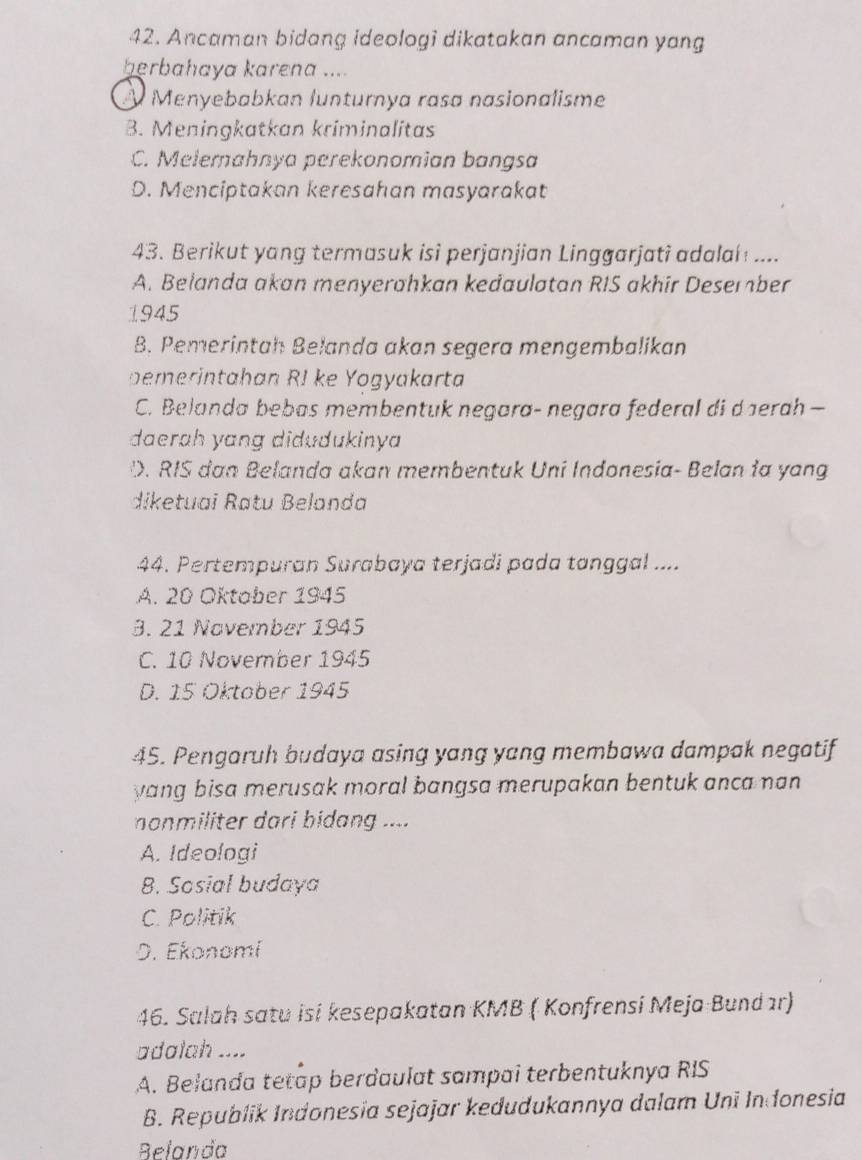 Ancaman bidang ideologi dikatakan ancaman yang
herbahaya karena ....
À Menyebabkan lunturnya rasa nasionalisme
B. Meningkatkan kriminalitas
C. Melemahnya perekonomian bangsa
D. Menciptakan keresahan masyarakat
43. Berikut yang termasuk isi perjanjian Linggarjati adalai ....
A. Belanda akan menyerahkan kedaulatan RIS akhir Desember
1945
B. Pemerintah Belanda akan segera mengembalikan
peerintahan RI ke Yogyakarta
C. Belanda bebas membentuk negara- negara federal di daerah —
daerah yang didudukinya
D. RIS dan Belanda akan membentuk Uni Indonesia- Belan ia yang
diketuai Ratu Belanda
44. Pertempuran Surabaya terjadi pada tanggal ....
A. 20 Oktober 1945
3. 21 November 1945
C. 10 November 1945
D. 15 Oktaber 1945
45. Pengaruh budaya asing yang yang membawa dampak negatif
yang bisa merusak moral bangsa merupakan bentuk anca nan 
nonmiliter dari bidang ....
A. Ideologi
B. Sosial budaya
C. Politik
D. Ekonomi
46. Salah satu isi kesepakatan KMB ( Konfrensi Meja Bundır)
adalah ....
A. Belanda tetap berdaulat sampai terbentuknya RIS
B. Republik Indonesia sejajar kedudukannya dalam Uni In donesia
Belanda