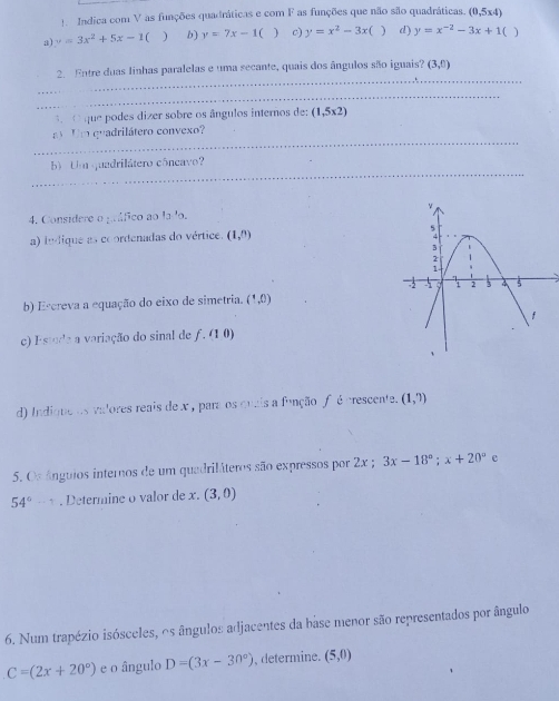 Indica com V as funções quadráticas e com F as funções que não são quadráticas. (0,5x4)
a) v=3x^2+5x-1 f ) b) y=7x-1 c) y=x^2-3x f ) d) y=x^(-2)-3x+1 a ) 
_ 
2. Entre duas linhas paralelas e uma secante, quais dos ângulos são iguais? (3,0)
_ 
O que podes dizer sobre os ângulos internos de (1,5* 2)
_ 
Um quadrilátero convexo? 
_ 
b) Um quedrilátero côneavo? 
4. Considere o gáfico ao la 'o. 
a) ledique as coordenadas do vértice. (1,n)
b) Eccreva a equação do eixo de simetria. (1,0)
e) Estuda a variação do sinal de ƒ. (1 0) 
d) Indione os valores reais de x , para os quais a função f é prescente. (1,?)
5. Os ânguios internos de um quadriláteros são expressos por 2x; 3x-18°; x+20°
54° -1. Determine o valor de x. (3,0)
6. Num trapézio isósceles, os ângulos adjacentes da base menor são representados por ângulo
C=(2x+20°) e o ângulo D=(3x-30°) , determine. (5,0)