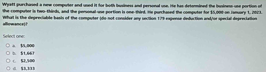 Wyatt purchased a new computer and used it for both business and personal use. He has determined the business-use portion of
the computer is two-thirds, and the personal-use portion is one-third. He purchased the computer for $5,000 on January 1, 2023.
What is the depreciable basis of the computer (do not consider any section 179 expense deduction and/or special depreciation
allowance)?
Select one:
a. $5,000
b. $1,667
C. $2,500
d. $3,333