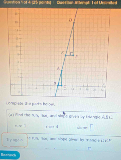 † Question Attempt: 1 of Unlimited 
Complete the parts below. 
(a) Find the run, rise, and slope given by triangle ABC. 
run: 1 rise: 4 slope: 
Try again he run, rise, and slope given by triangle DEF. 
Recheck