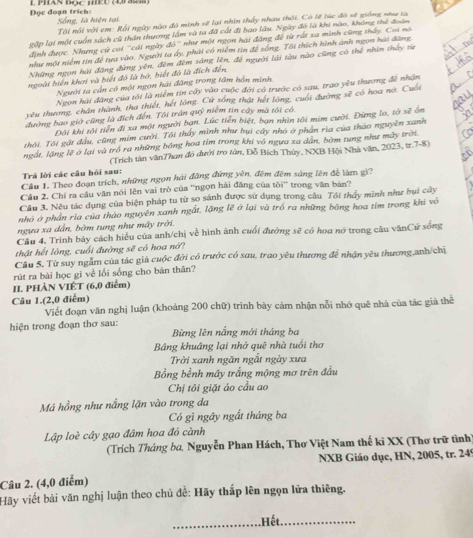 PHAN ĐOC HIEU (4,0 điểm)
Đọc đoạn trích:
Sống, là hiện tại.
Tôi nói với em: Rồi ngày nào đó mình sẽ lại nhìn thấy nhau thôi. Có lẽ lúc đó sẽ giống như là
gặp lại một cuốn sách cũ thân thương lắm và ta đã cất đị bao lâu. Ngày đỏ là khi nào, không thể đoàn
định được. Nhưng cứ coi "cái ngày đó" như một ngọn hải đăng đề từ rất xa mình cũng thấy. Coi nó
như một niểm tin để tựa vào. Người ta ấy, phải có niễm tin để sống. Tôi thích hình ảnh ngọn hải đăng.
Những ngọn hải đăng đứng yên, đêm đêm sáng lên, đề người lái tàu nào cũng có thể nhìn thầy từ
ngoài biển khơi và biết đó là bở, biết đó là đích đến.
Người ta cần có một ngọn hải đăng trong tâm hồn mình.
Ngọn hải đăng của tôi là niềm tin cậy vào cuộc đời có trước cỏ sau, trao yêu thương đễ nhân
yêu thương, chân thành, tha thiết, hết lòng. Cứ sống thật hết lòng, cuối đường sẽ có hoa nỡ. Cuối
đường bao giờ cũng là địch đến. Tôi trần quý niềm tin cậy mà tôi có.
Đôi khi tôi tiễn đi xa một người bạn. Lúc tiễn biệt, bạn nhìn tôi mim cười. Đừng lo, tớ sẽ ổn
thôi. Tôi gật đầu, cũng mim cười. Tôi thấy mình như bụi cây nhỏ ở phần rìa của thảo nguyên xanh
ngắt, lặng lẽ ở lại và trồ ra những bông hoa tím trong khi vô ngựa xa dân, bờm tung như mây trời
(Trích tân vănThan đỏ dưới tro tàn, Đỗ Bích Thúy, NXB Hội Nhà văn, 2023, tr.7-8)
Trả lời các câu hỏi sau:
Cầu 1. Theo đoạn trích, những ngọn hải đăng đứng yên, đêm đêm sáng lên để làm gì?
Câu 2. Chí ra câu văn nói lên vai trò của “ngọn hải đăng của tôi” trong văn bản?
Cầu 3. Nêu tác dụng của biện pháp tu từ so sánh được sử dụng trong câu Tôi thấy mình như bụì cây
nhỏ ở phần rìa của thảo nguyên xanh ngắt, lặng lẽ ở lại và trồ ra những bông hoa tím trong khi vô
ngựa xa dần, bờm tung như mây trời.
Câu 4. Trình bảy cách hiểu của anh/chị về hình ảnh cuối đường sẽ có hoa nở trong câu vănCứ sống
thật hết lòng, cuối đường sẽ có hoa nở?
Cầu 5. Từ suy ngẫm của tác giả cuộc đời có trước có sau, trao yêu thương để nhận yêu thương,anh/chị
rút ra bài học gì về lối sống cho bản thân?
II. PHÀN VIÉT (6,0 điểm)
Câu 1.(2,0 điểm)
Viết đoạn văn nghị luận (khoảng 200 chữ) trình bày cảm nhận nỗi nhớ quê nhà của tác giả thể
hiện trong đoạn thơ sau:
Bừng lên nắng mới tháng ba
Bâng khuâng lại nhớ quê nhà tuổi thơ
Trời xanh ngăn ngắt ngày xưa
Bồng bềnh mây trắng mộng mơ trên đầu
Chị tôi giặt áo cầu ao
Má hồng như nắng lặn vào trong da
Có gì ngây ngất tháng ba
Lập loè cây gạo đâm hoa đỏ cành
(Trích Tháng ba, Nguyễn Phan Hách, Thơ Việt Nam thế kỉ XX (Thơ trữ tình)
NXB Giáo dục, HN, 2005, tr. 249
Câu 2. (4,0 điểm)
Hãy viết bài văn nghị luận theo chủ đề: Hãy thắp lên ngọn lữa thiêng.
_Hết._