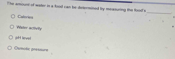 The amount of water in a food can be determined by measuring the food's
_
.
Calories
Water activity
pH level
Osmotic pressure