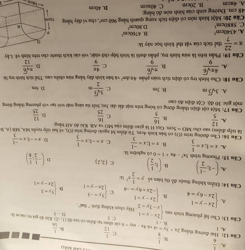 A.  1/6 
B.  1/8 
C.  1/12 
D.  1/16 
A. 1 B. - 1
Câu 12: Hai đường thẳng 2x+3y=-4 và 4x-my=6 cất nhau tại điểm có tọa độ (1;-2) Khi đó giá trị của m là:
C. 5 D. - 5
Câu 13: Cho hệ phương trình sau beginarrayl 2x-y=1 x-3y=2endarray.. Hãy chọn khẳng định “ Sai”.
A. beginarrayl 2x-y=1 2x-6y=4endarray. B. beginarrayl 2x-y=1 -2x+6y=-4endarray. C. beginarrayl 5y=-3 2x-y=1endarray. D. beginarrayl 5y=3 2x-y=1endarray.
Câu 14: Điểm không thuộc đồ thị hàm số y= 1/2 x^2 là:
A. (-1; (-1)/2 ) B. (1; 1/2 ) (2;2)
C.
D. (- 1/2 ; 1/8 )
Câu 15: Phương trình 3x^2-4x+1=0 có nghiệm là:
A. x=1;x= 1/3  B. x=1;x= (-1)/3  C. x=-1;x= 1/3  D. x=-1;x= (-1)/3 
Câu 16: Cho đường tròn (O) có bán kính 4cm. Từ điểm M ngoài đường tròn (O), vẽ hai tiếp tuyến MA, MB (A, B
là tiếp điểm) sao cho MO=5cm. Gọi H là giao điểm của MO va AB. Khi đó AH bằng:
A.  12/5   16/5 
B.
C.  16/25   12/25 
D.
Câu 17: Một cột điện thẳng đứng có bóng trên mặt đất dài 3m; biết tia sáng mặt trời tạo với phương thằng đứng
một góc 30 độ. Cột điện đó cao
A. 3sqrt(3)m B. 3m C.  3sqrt(3)/2 m D. 6m
Câu 18: Cho hình trụ có diện tích toàn phần 4π dm^2 và bán kính đáy bằng nửa chiều cao. Thể tích hình trụ là:
A.  4π sqrt(6)/9   π sqrt(6)/9   4π /9   π sqrt(6)/12 
B.
C.
D.
Câu 19: Phần trên là nừa hình trụ, phần dưới là hình hộp chữ nhật, với các kích thước cho trên hình vẽ. Lấy
π = 22/7  thể tích của vật thể hình học này là:
A. 4340cm^3
B. 4760cm^3
C. 5880cm^3
D. 80cm^3
Câu 20: Một hình nón có diện tích xung quanh bằng 960cm^2 , chu vi đáy bằng 
48 cm. Đường sinh của hình nón đó bằng:
A. 4πcm B. 20cm C. 40πcm
D. 40cm
14cm 2