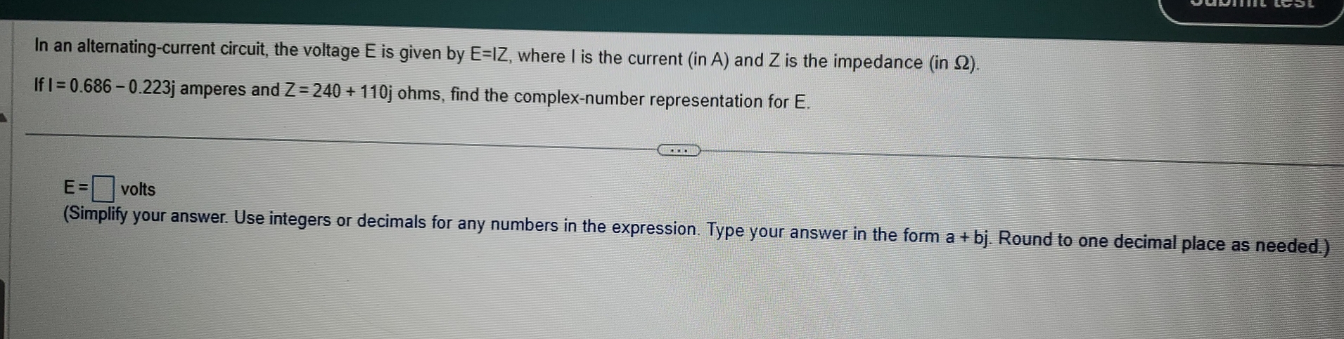 In an alternating-current circuit, the voltage E is given by E=IZ , where I is the current (in A) and Z is the impedance (in Ω).
IfI=0.686-0.223j amperes and Z=240+110j ohms, find the complex-number representation for E.
E=□ volts
(Simplify your answer. Use integers or decimals for any numbers in the expression. Type your answer in the form a+bj. Round to one decimal place as needed.)