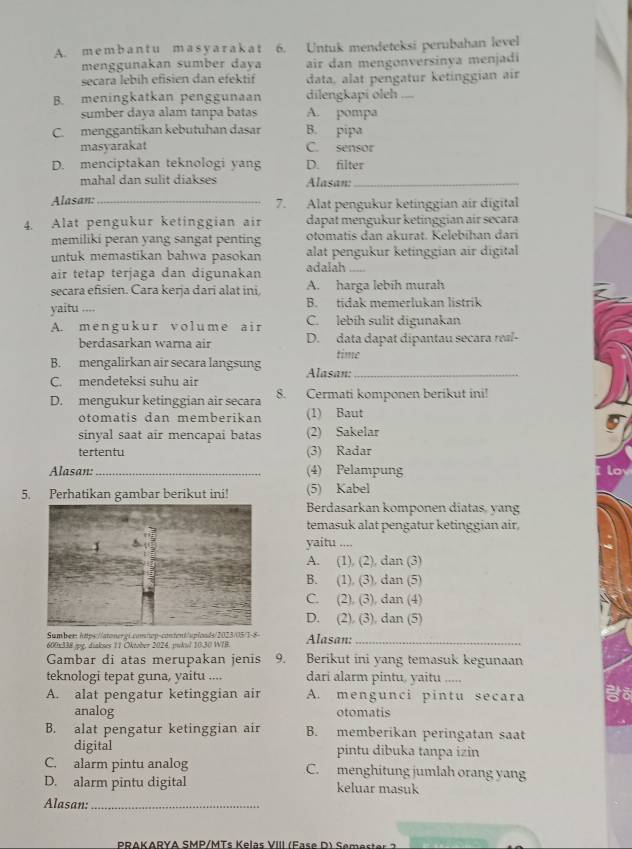 A. m e m b a n t u m a s y a r a k a t 6. Untuk mendeteksi perubahan level
menggunakan sumber dava air dan mengonversinya menjadi
secara lebih efisien dan efektif data, alat pengatur ketinggian air
B. meningkatkan penggunaan dilengkapi oleh_
sumber daya alam tanpa batas A. pompa
C. menggantikan kebutuhan dasar B. pipa
masyarakat C. sensor
D. menciptakan teknologi yang D. filter
mahal dan sulit diakses Alasan:_
Alasan:_ 7. Alat pengukur ketinggian air digital
4. Alat pengukur ketinggian air dapat mengukur ketinggian air secara
memiliki peran yang sangat penting otomatis dan akurat. Kelebihan dari
untuk memastikan bahwa pasokan alat pengukur ketinggian air digital
air tetap terjaga dan digunakan adalah_
secara efisien. Cara kerja dari alat ini, A. harga lebih murah
yaitu .... B. tidak memerlukan listrik
A. mengukur volume air C. lebíh sulit digunakan
berdasarkan warna air D. data dapat dipantau secara real-
B. mengalirkan air secara langsung time
C. mendeteksi suhu air Alasan:_
D. mengukur ketinggian air secara 8. Cermati komponen berikut ini!
otomatis dan memberikan (1) Baut
sinyal saat air mencapai batas (2) Sakelar
tertentu (3) Radar
Alasan: _(4) Pelampung
5. Perhatikan gambar berikut ini! (5) Kabel
Berdasarkan komponen diatas, yang
temasuk alat pengatur ketinggian air.
yaitu ....
A. (1), (2), dan (3)
B. (1), (3). dan (5)
C. (2), (3), dan (4)
D. (2). (3). dan (5)
Sumber https://atonergi.cam/wp-content/uploads/2023/05/1-8- Alasan:_
600x338.jpg, diakses 11 Oktober 2024, pukul 1030 WIB.
Gambar di atas merupakan jenis 9. Berikut ini yang temasuk kegunaan
teknologi tepat guna, yaitu .... dari alarm pintu, yaitu .....
A. alat pengatur ketinggian air A. mengunci pintu secara
analog otomatis
B. alat pengatur ketinggian air B. memberikan peringatan saat
digital pintu dibuka tanpa izin
C. alarm pintu analog C. menghitung jumlah orang yang
D. alarm pintu digital keluar masuk
Alasan:_
PRAKARYA SMP/MTs K elas VIII ( F a e  )   em  s t