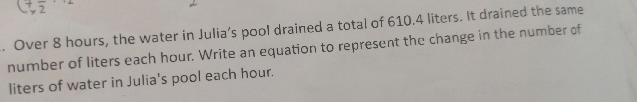 Over 8 hours, the water in Julia’s pool drained a total of 610.4 liters. It drained the same 
number of liters each hour. Write an equation to represent the change in the number of 
liters of water in Julia's pool each hour.