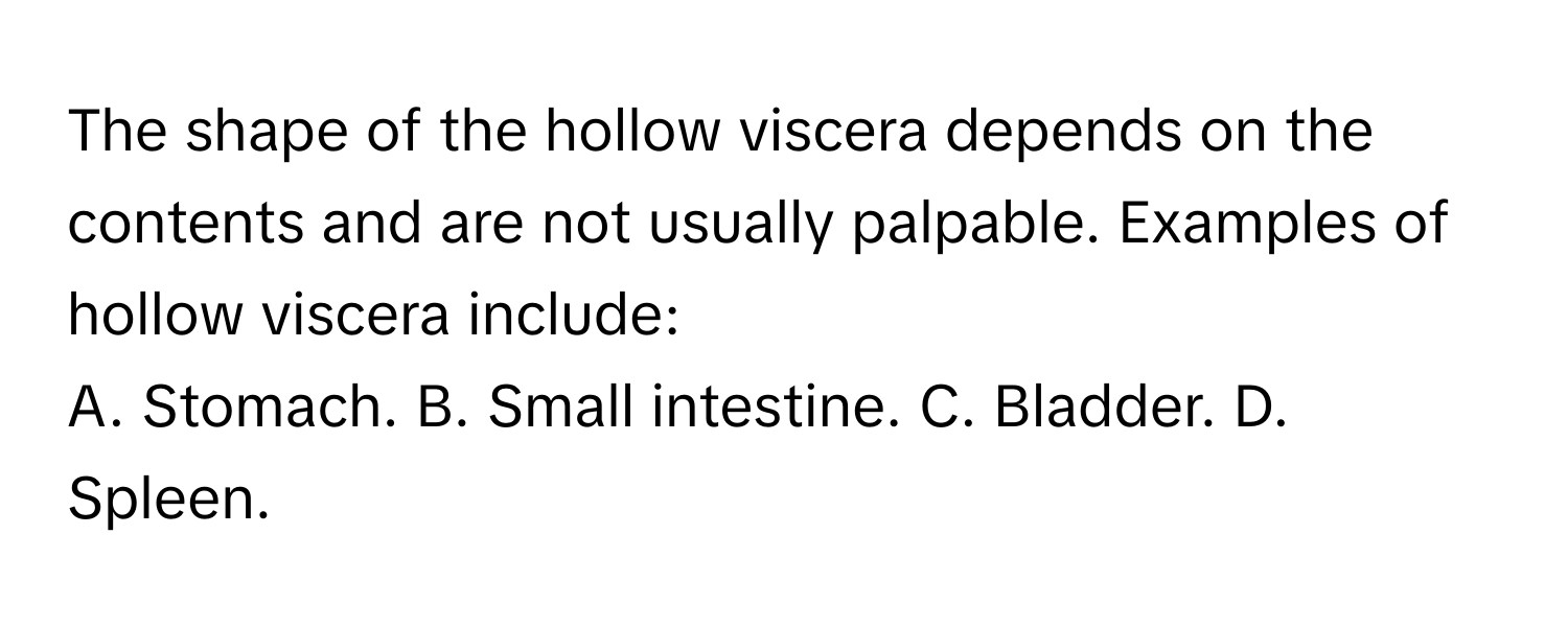 The shape of the hollow viscera depends on the contents and are not usually palpable. Examples of hollow viscera include: 
A. Stomach. B. Small intestine. C. Bladder. D. Spleen.