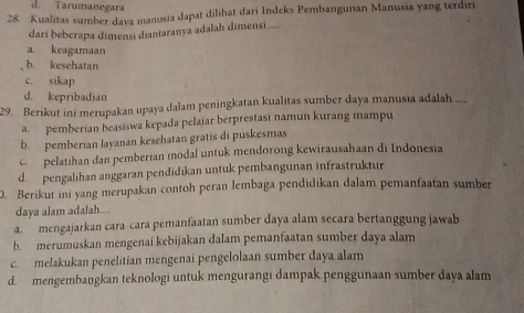 d. Tarumanegara
28. Kualitas sumber dava manusia dapat dilihat dari Indeks Pembangunan Manusia yang terdiri
dari beberapa dimensi diantaranya adalah dimensi ....
a keagamaan
b. kesehatan
c. sikap
d. kepribadian
29. Berikut ini merupakan upaya dalam peningkatan kualitas sumber daya manusia adalah ....
a pemberian beasiswa kepada pelajar berprestasi namun kurang mampu
b. pemberian layanan kesehatan gratis di puskesmas
c pelatihan dan pemberian modal untuk mendorong kewirausahaan di Indonesia
d pengalihan anggaran pendidikan untuk pembangunan infrastruktur
. Berikut ini yang merupakan contoh peran lembaga pendidikan dalam pemanfaatan sumber
daya alam adalah.

a. mengajarkan cara cara pemanfaatan sumber daya alam secara bertanggung jawab
b. merumuskan mengenai kebijakan dalam pemanfaatan sumber daya alam
c. melakukan penelitian mengenai pengelolaan sumber daya alam
d. mengembangkan teknologi untuk mengurangi dampak penggunaan sumber daya alam