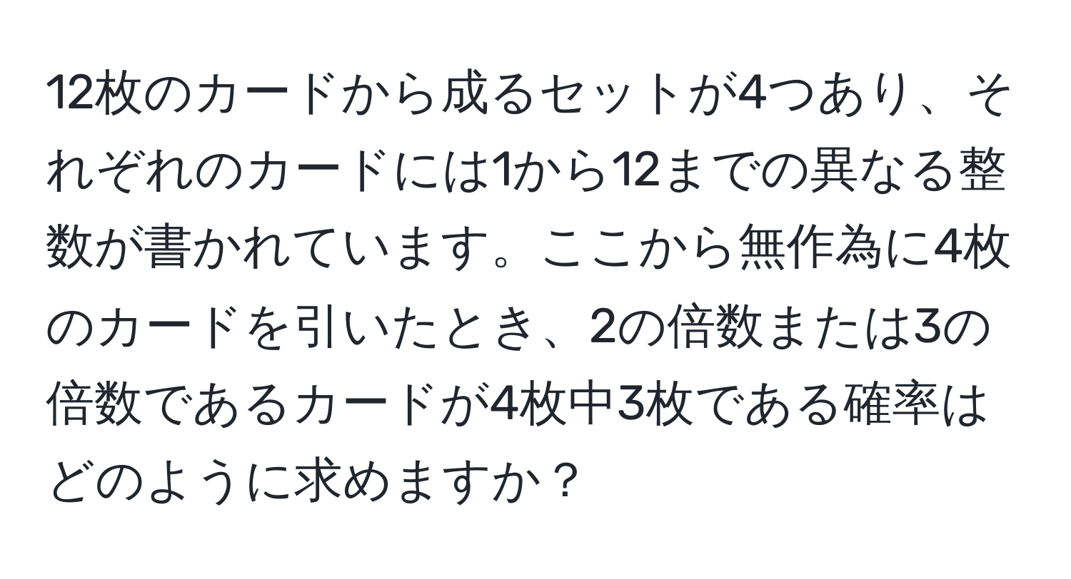 12枚のカードから成るセットが4つあり、それぞれのカードには1から12までの異なる整数が書かれています。ここから無作為に4枚のカードを引いたとき、2の倍数または3の倍数であるカードが4枚中3枚である確率はどのように求めますか？