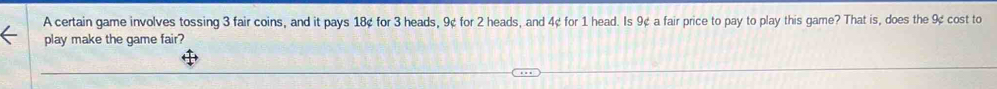 A certain game involves tossing 3 fair coins, and it pays 18¢ for 3 heads, 9¢ for 2 heads, and 4¢ for 1 head. Is 9¢ a fair price to pay to play this game? That is, does the 9¢ cost to 
play make the game fair?