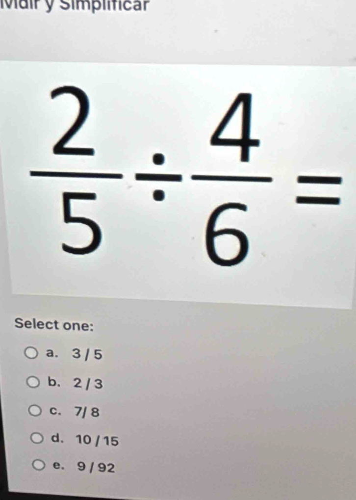 Mair y Simplificar
 2/5 /  4/6 =
Select one:
a. 3 / 5
b. 2 / 3
c. 7/ 8
d. 10 / 15
e. 9 / 92