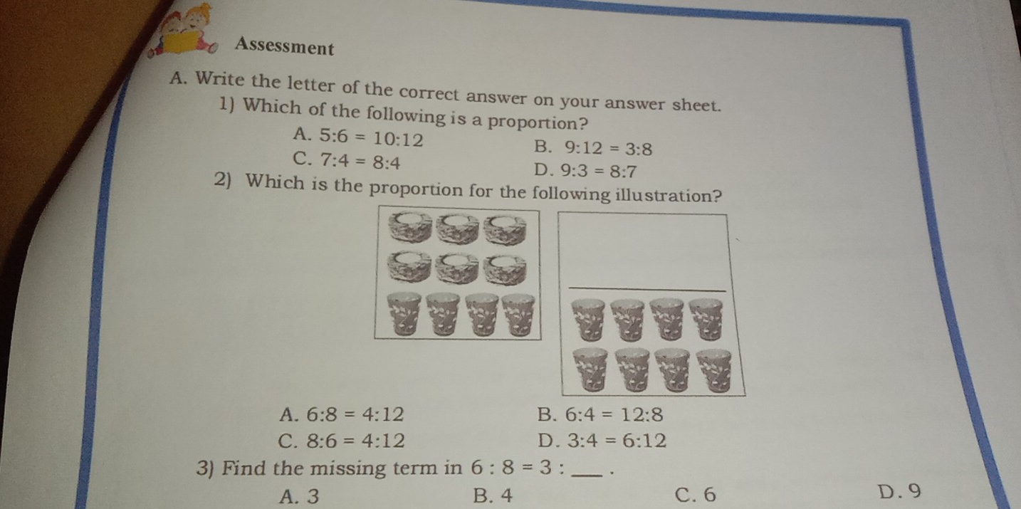 Assessment
A. Write the letter of the correct answer on your answer sheet.
1) Which of the following is a proportion?
A. 5:6=10:12 B. 9:12=3:8
C、 7:4=8:4
D. 9:3=8:7
2) Which is the proportion for the following illustration?
_
A. 6:8=4:12 B. 6:4=12:8
C. 8:6=4:12 D. 3:4=6:12
3) Find the missing term in 6:8=3 : _.
A. 3 B. 4 C. 6 D. 9