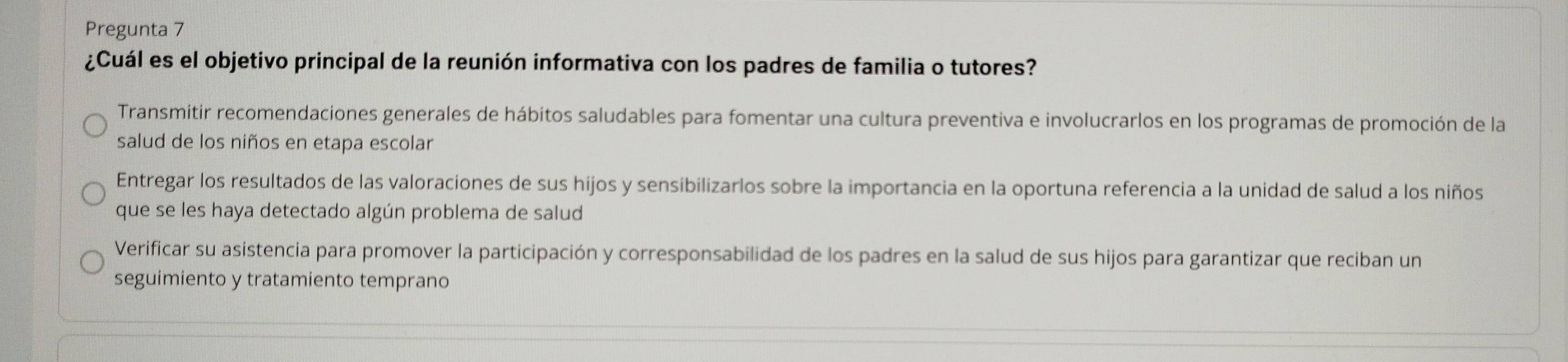 Pregunta 7
¿Cuál es el objetivo principal de la reunión informativa con los padres de familia o tutores?
Transmitir recomendaciones generales de hábitos saludables para fomentar una cultura preventiva e involucrarlos en los programas de promoción de la
salud de los niños en etapa escolar
Entregar los resultados de las valoraciones de sus hijos y sensibilizarlos sobre la importancia en la oportuna referencia a la unidad de salud a los niños
que se les haya detectado algún problema de salud
Verificar su asistencia para promover la participación y corresponsabilidad de los padres en la salud de sus hijos para garantizar que reciban un
seguimiento y tratamiento temprano