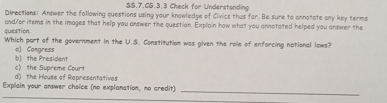 SS.7.CG.3.3 Check for Understanding
Directions: Answer the following questions using your knowledge of Civics thus far. Be sure to annotate any key terms
and/or items in the images that help you answer the question. Explain how what you annotated helped you answer the
question.
Which part of the government in the U.S. Constitution was given the role of enforcing national laws?
a) Congress
b) the President
c) the Supreme Court
d) the House of Representatives
Explain your answer choice (no explanation, no credit)
_
_