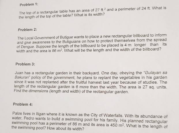 Problem 1: 
The top of a rectangular table has an area of 27ft^2 and a perimeter of 24 ft. What is 
the length of the top of the table? What is its width? 
Problem 2: 
The Local Government of Butigue wants to place a new rectangular billboard to inform 
and give awareness to the Butiguians on how to protect themselves from the spread 
of Dengue. Suppose the length of the billboard to be placed is 4 m longer than its 
width and the area is 96m^2. What will be the length and the width of the billboard? 
Problem 3: 
Juan has a rectangular garden in their backyard. One day, obeying the “Gulayan sa 
Bakuran' policy of the government, he plans to replant the vegetables in his garden 
since it was not replanted after the fruitful harvest last year because of studies. The 
length of the rectangular garden is 6 more than the width. The area is 27 sq. units. 
Find the dimensions (length and width) of the rectangular garden. 
Problem 4: 
Palos lives in Iligan where it is known as the City of Waterfalls. With its abundance of 
water, Pedro wants to build a swimming pool for his family. His planned rectangular 
swimming pool has a perimeter of 86 m and its area is 450m^2. What is the length of 
the swimming pool? How about its width?