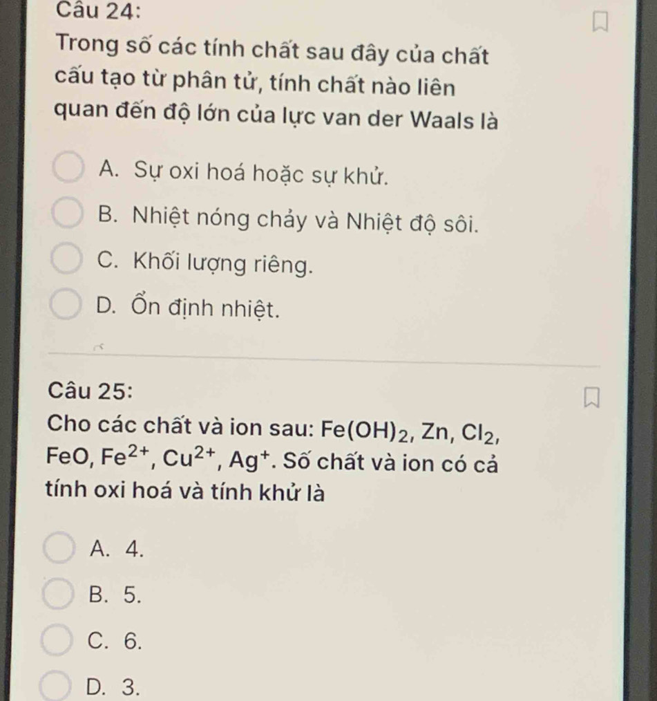 Trong số các tính chất sau đây của chất
cấu tạo từ phân tử, tính chất nào liên
quan đến độ lớn của lực van der Waals là
A. Sự oxi hoá hoặc sự khử.
B. Nhiệt nóng chảy và Nhiệt độ sôi.
C. Khối lượng riêng.
D. Ổn định nhiệt.
Câu 25:
Cho các chất và ion sau: Fe(OH)_2, Zn, Cl_2, 
FeO, Fe^(2+), Cu^(2+), Ag^+. Số chất và ion có cả
tính oxi hoá và tính khử là
A. 4.
B. 5.
C. 6.
D. 3.