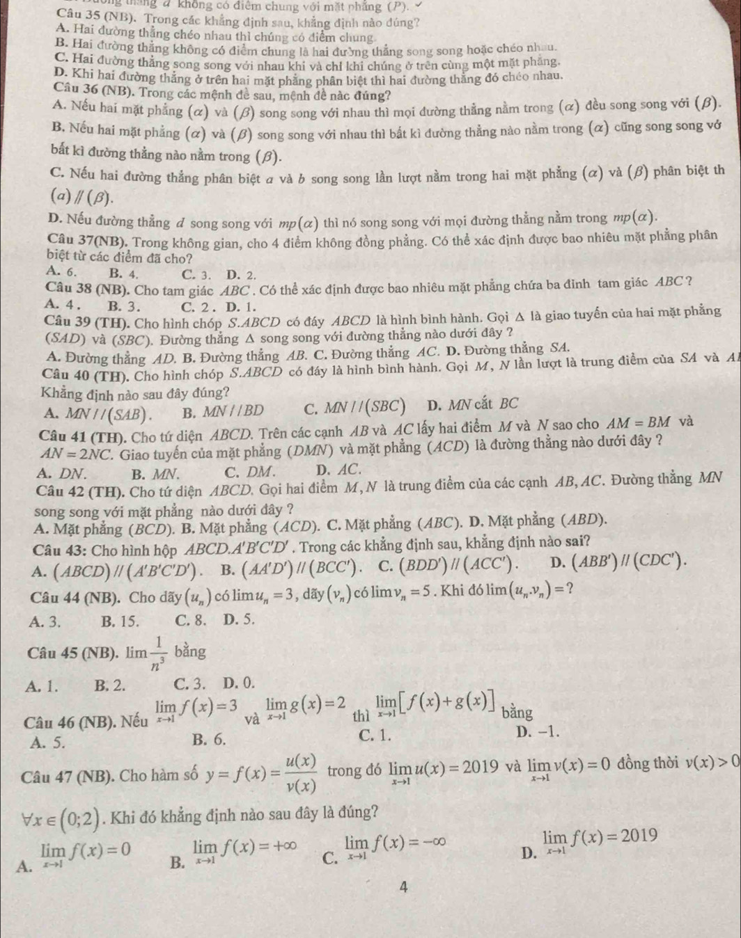 ông tháng đ không có điểm chung với mặt phẳng (P). 
Câu 35 (NB). Trong các khẳng định sau, khẳng định nào đúng?
A. Hai đường thẳng chéo nhau thì chúng có điểm chung
B. Hai đường thẳng không có điểm chung là hai đường thẳng song song hoặc chéo nhau.
C. Hai đường thẳng song song với nhau khi và chỉ khi chúng ở trên cùng một mặt phẳng
D. Khi hai đường thẳng ở trên hai mặt phẳng phân biệt thì hai đường thẳng đó chéo nhau.
Câu 36 (NB). Trong các mệnh đề sau, mệnh đề nàc đúng?
A. Nếu hai mặt phẳng (α) và (β) song song với nhau thì mọi đường thẳng nằm trong (α) đều song song với (β).
B. Nếu hai mặt phẳng (α) và (β) song song với nhau thì bắt kì dường thẳng nào nằm trong (α) cũng song song vớ
bắt kì đường thằng nào nằm trong (β).
C. Nếu hai đường thắng phân biệt a và b song song lần lượt nằm trong hai mặt phẳng (α) và (β) phân biệt th
(a) parallel (beta ).
D. Nếu đường thẳng d song song với mp(α) thì nó song song với mọi đường thẳng nằm trong mp(α).
Câu 37(NB). Trong không gian, cho 4 điểm không đồng phẳng. Có thể xác định được bao nhiêu mặt phẳng phân
biệt từ các điểm đã cho?
A. 6. B. 4. C. 3. D. 2.
Câu 38 a N B). Cho tam giác ABC . Có thể xác định được bao nhiêu mặt phẳng chứa ba đinh tam giác ABC ?
A. 4 . B. 3. C. 2 . D. 1.
Câu 39 (TH). Cho hình chóp S.ABCD có đáy ABCD là hình bình hành. Gọi △ Ia giao tuyến của hai mặt phẳng
(SAD) và (SBC). Đường thắng Δ song song với đường thẳng nào dưới đây ?
A. Đường thẳng AD. B. Đường thẳng AB. C. Đường thẳng AC. D. Đường thẳng SA.
Câu 40 (TH). Cho hình chóp S.ABCD có đáy là hình bình hành. Gọi M, N lần lượt là trung điểm của SA và Al
Khẳng định nào sau đây đúng?
A. MN//(SAB). B. MN//BD C. MN//(SBC) D. MN cắt BC
Câu 41 (TH). Cho tứ diện ABCD. Trên các cạnh AB và AC lấy hai điểm M và N sao cho AM=BM và
AN=2NC 7. Giao tuyến của mặt phẳng (DMN) và mặt phẳng (ACD) là đường thằng nào dưới đây ?
A. DN. B. MN. C. DM. D. AC.
Câu 42 (TH). Cho tứ diện ABCD. Gọi hai điểm M, N là trung điểm của các cạnh AB, AC. Đường thẳng MN
song song với mặt phẳng nào dưới đây ?
A. Mặt phẳng (BCD). B. Mặt phẳng (ACD) ). C. Mặt phẳng (ABC). D. Mặt phẳng (ABD).
Câu 43: Cho hình hộp ABCD.A'B'C'D'. Trong các khẳng định sau, khẳng định nào sai?
A. (ABCD)parallel (A'B'C'D') B. (AA'D')parallel (BCC'). C. (BDD')parallel (ACC'). D. (ABB')parallel (CDC').
Câu 44 (NB). Cho dãy (u_n) có lim u_n=3 , dãy (v_n) có lim v_n=5. Khi đó lim (u_n.v_n)= ?
A. 3. B. 15. C. 8. D. 5.
Câu 45 (NB). lim  1/n^3  bằng
A. 1. B. 2. C. 3. D. 0.
Câu 46 (NB). Nếu limlimits _xto 1f(x)=3 và limlimits _xto 1g(x)=2 thì limlimits _xto 1[f(x)+g(x)] bằng
C. 1.
A. 5. B. 6. D. -1.
Câu 47 (NB). Cho hàm số y=f(x)= u(x)/v(x)  trong đó limlimits _xto 1u(x)=2019 và limlimits _xto 1v(x)=0 đồng thời v(x)>0
forall x∈ (0;2). Khi đó khẳng định nào sau đây là đúng?
A. limlimits _xto 1f(x)=0
B. limlimits _xto 1f(x)=+∈fty
C. limlimits _xto 1f(x)=-∈fty
D. limlimits _xto 1f(x)=2019
4