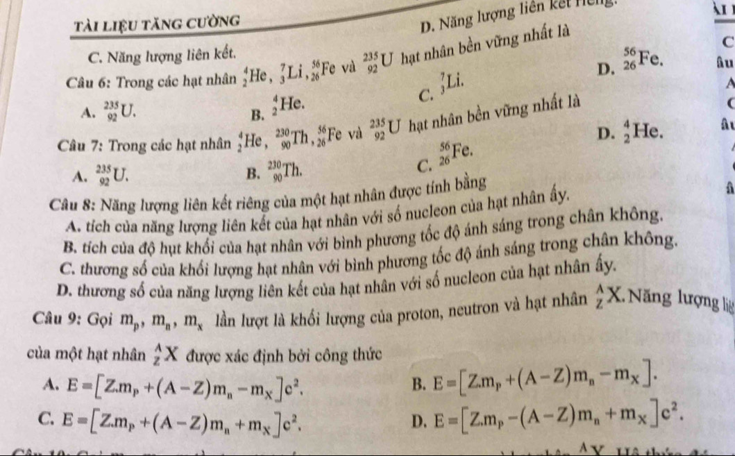 tài liệu tăng cường
D. Năng lượng liên kết Hclg
1
C. Năng lượng liên kết.
D. _(26)^(56)Fe. C
Câu 6: Trong các hạt nhân _2^(4He ,_3^7Li,_(26)^(56) Fe và _(92)^(235)U hạt nhân bền vững nhất là
âu
A. _(92)^(235)U. C. _3^7Li
A
B. _2^4He.
Câu 7: Trong các hạt nhân beginarray)r 4 2endarray He , _(90)^(230)Th,_(26)^(56) Fe và _(92)^(235)U hạt nhân bền vững nhất là
(
D. beginarrayr 4 2endarray He. A ι
A. _(92)^(235)U. B. _(90)^(230)Th.
C. _(26)^(56)Fe.
Câu 8: Năng lượng liên kết riêng của một hạt nhân được tính bằng
A. tích của năng lượng liên kết của hạt nhân với số nucleon của hạt nhân ấy.
A
B. tích của độ hụt khối của hạt nhân với bình phương tốc độ ánh sáng trong chân không.
C. thương số của khối lượng hạt nhân với bình phương tốc độ ánh sáng trong chân không.
D. thương số của năng lượng liên kết của hạt nhân với số nucleon của hạt nhân ấy.
Câu 9: Gọi m_p,m_n,m_x lần lượt là khổi lượng của proton, neutron và hạt nhân _z^((wedge)X 1 Năng lượng lệ
của một hạt nhân _z^AX được xác định bởi công thức
A. E=[Z.m_p)+(A-Z)m_n-m_x]c^2.
B. E=[Z.m_p+(A-Z)m_n-m_X].
C. E=[Z.m_p+(A-Z)m_n+m_x]c^2. E=[Z.m_p-(A-Z)m_n+m_x]c^2.
D.