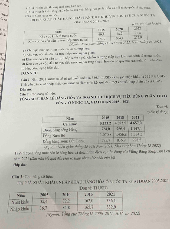 é của
c) Giả trị cản cần thương mại tăng liên tục.
d) Giá trị xuất khẩu tăng chủ yếu do sân xuất hãng hóa phát triển và hội nhập quốc tế sâu rộng
chính  Câu 4. Cho bảng số liệu:
ố, xã Trị giả xuất khẩu hàng hoả phân theo khu vực kinh tê của nước ta
GIAI DOAN 2018 - 2022
(Đơn vị: tỉ đô la Mỹ)
g tin
dịch
(Nguồn: Niên giám 23)
a) Khu vực kinh tể trong nước có xu hướng tăng.
gh b) Khu vực có vốn đầu tư trực tiếp nước ngoài giàm.
dạn e) Khu vực có vốn đầu tư trực tiếp nước ngoài chiếm tỉ trọng thắp hơn khu vực kinh tế trong nước.
d) Khu vực có vốn đầu tư trực tiếp nước ngoài tăng nhanh hơn do có quy mô sản xuất lớn, vốn đầu
a, tư lớn, công nghệ hiện đại.
hut DẠNG III
Câu I. Năm 2021, nước ta có trị giá xuất khẩu là 336,1 tỉ USD và trị giá nhập khẩu là 332,9 tỉ USD.
Tính cán cân xuất nhập khẩu của nước ta (làm tròn kết quả đến một chữ số thập phân của tỉ USD).
Đáp án:
Câu 2. Cho bảng số liệu:
tóng mức bán lẻ hàng hóa và doanh thu dịch vụ tiêu dùng phân theo
vùNG Ở NƯỚC TA, GIAI ĐOẠN 2015 - 2021
(Đơn vị:
ìn tỷ đồng)
(Nguồn: Niên giám thống kê Việt Nam 2021, Nhà xuất bản Thố2022)
Tính tỉ trọng tổng mức bán lẻ hàng hóa và doanh thu dịch vụ tiêu dùng của Đồng Bằng Sông Cửu Lon
năm 2021 (làm tròn kết quả đến chữ số thập phân thứ nhất của %)
Đáp án:
Câu 3: Cho bảng số liệu:
Trị giẢ XUẬT khÂU, nhập khÂu hàng hÓa Ở nƯớc TA, GIAI đOẠn 2005-202 1
(Đơn vị: Ti USD)
(Nguồn: Tổng 2)