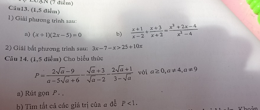 L0ạN (7 điểm) 
Câu13. (1,5 điểm) 
1) Giải phương trình sau: 
a) (x+1)(2x-5)=0 b)  (x+1)/x-2 + (x+3)/x+2 = (x^2+2x-4)/x^2-4 
2) Giải bất phương trình sau: 3x-7-x>25+10x
Câu 14. (1,5 điểm) Cho biểu thức
P= (2sqrt(a)-9)/a-5sqrt(a)+6 - (sqrt(a)+3)/sqrt(a)-2 - (2sqrt(a)+1)/3-sqrt(a)  với a≥ 0, a!= 4, a!= 9
a) Rút gọn P. . 
b) Tìm tất cả các giá trị của a để P<1</tex>. 
hoản