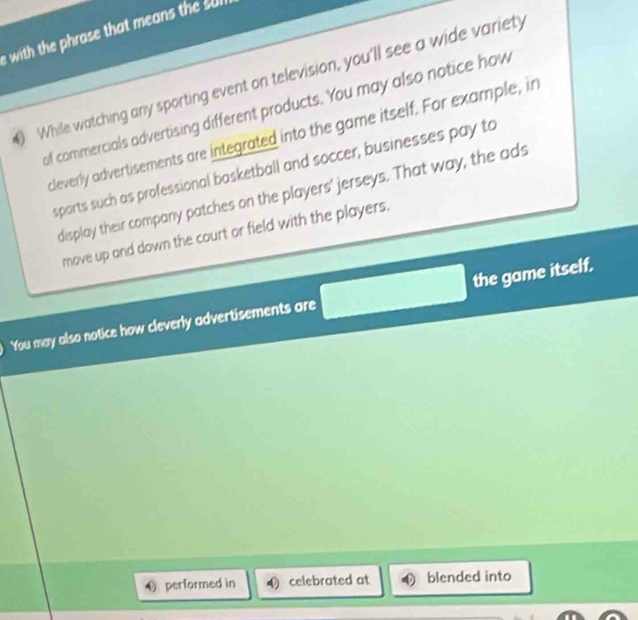 with the phrase that means the sul 
While watching any sporting event on television, you'll see a wide variety 
of commercials advertising different products. You may also notice how 
cleverly advertisements are integrated into the game itself. For example, in 
sparts such as professional basketball and soccer, businesses pay to 
display their company patches on the players' jerseys. That way, the ads 
move up and down the court or field with the players. 
You may also notice how cleverly advertisements are the game itself. 
O performed in celebrated at blended into