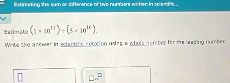 Estimating the sum or difference of two numbers written in scientific... 
Estimate (1* 10^(11))+(5* 10^(10)). 
Write the answer in scientific notation using a whole number for the leading number.
□ * 10^(□)