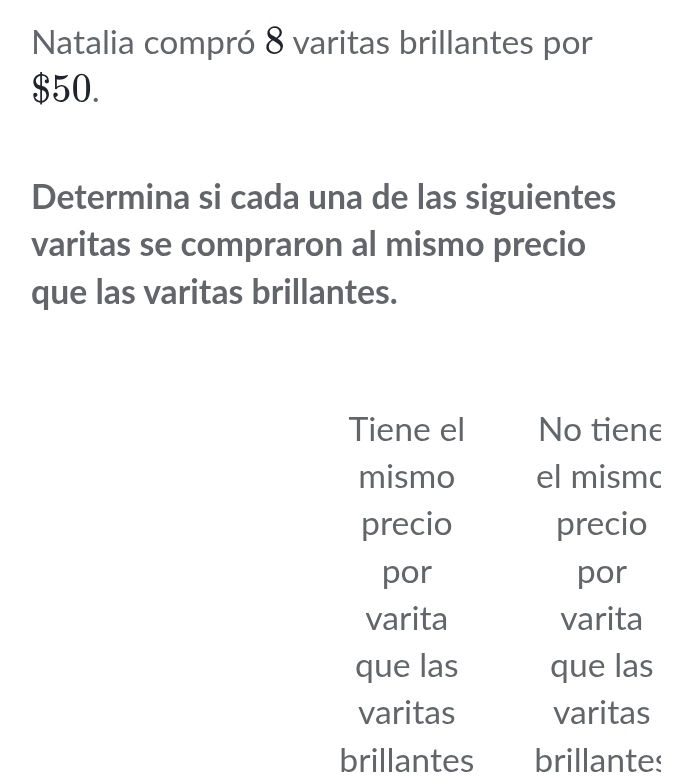 Natalia compró 8 varitas brillantes por
$50.
Determina si cada una de las siguientes
varitas se compraron al mismo precio
que las varitas brillantes.
Tiene el No tiene
mismo el mismc
precio precio
por por
varita varita
que las que las
varitas varitas
brillantes brillantes