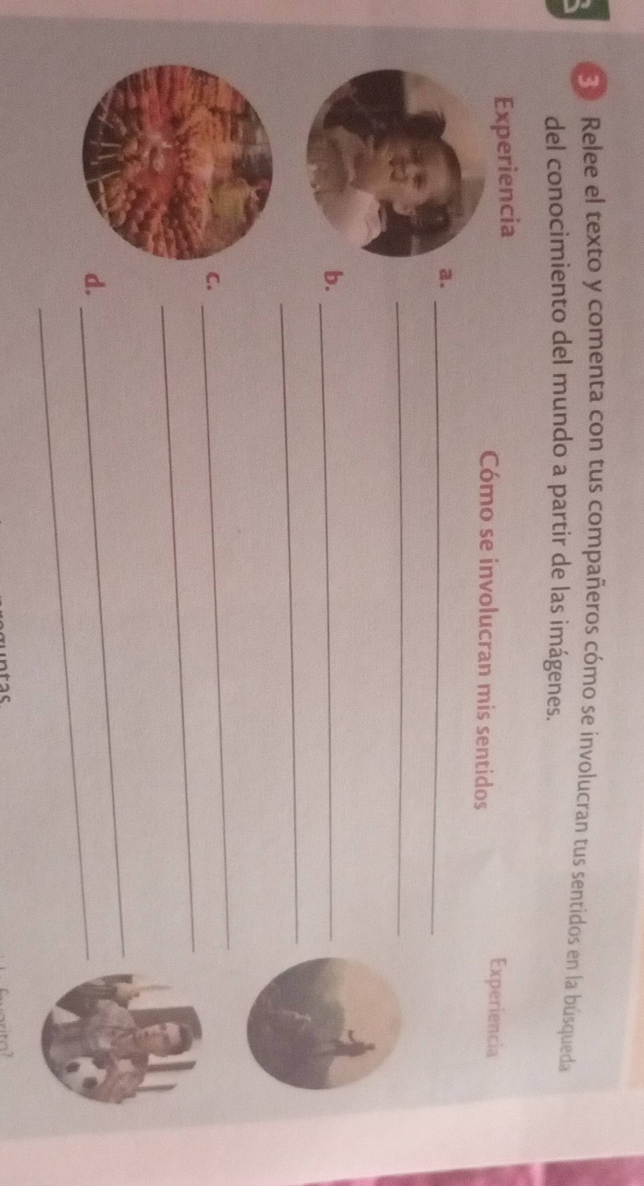 E0 Relee el texto y comenta con tus compañeros cómo se involucran tus sentidos en la búsqueda 
del conocimiento del mundo a partir de las imágenes. 
Experiencia 
Cómo se involucran mis sentidos 
Experiencia 
a._ 
_ 
b._ 
_ 
_ 
C. 
_ 
d._ 
_ 
tac