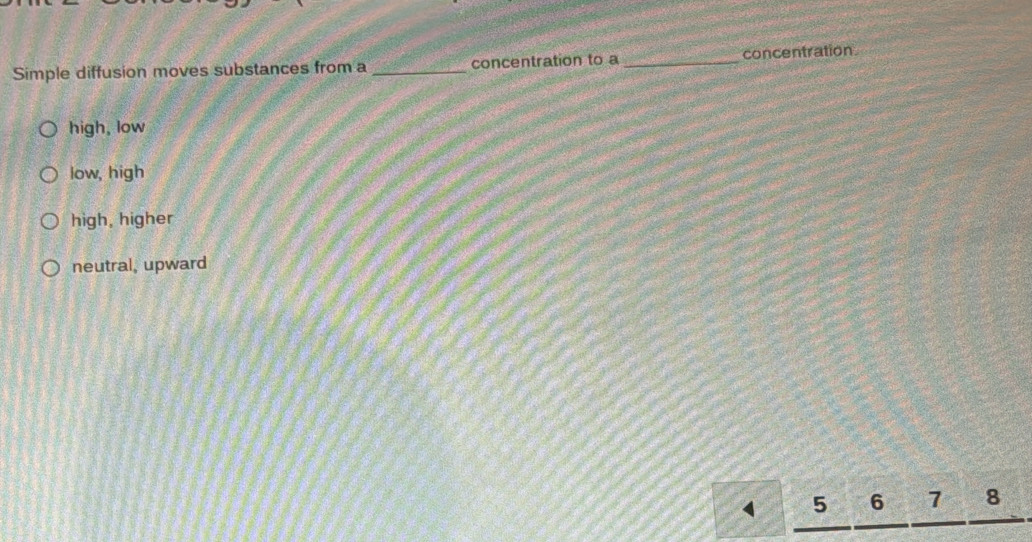 Simple diffusion moves substances from a _concentration to a_ concentration
high, low
low, high
high, higher
neutral, upward
5 6 7 8
