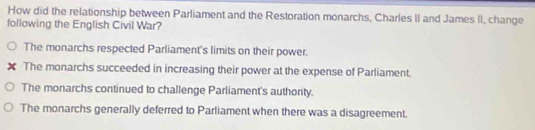 How did the relationship between Parliament and the Restoration monarchs, Charles II and James II, change
following the English Civil War?
The monarchs respected Parliament's limits on their power.
x The monarchs succeeded in increasing their power at the expense of Parliament.
The monarchs continued to challenge Parliament's authority.
The monarchs generally deferred to Parliament when there was a disagreement.