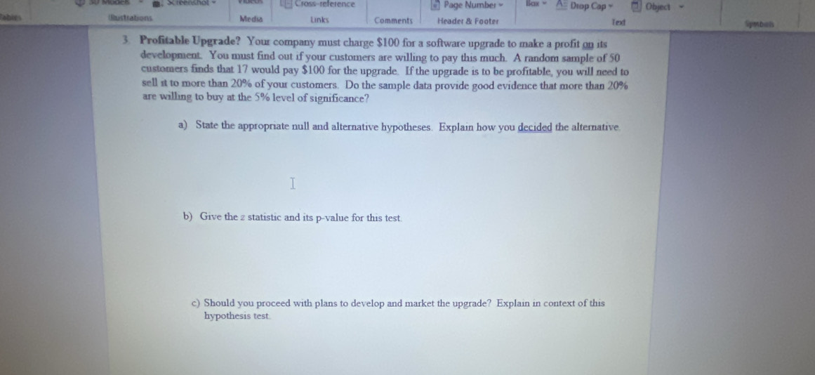 Cross-reference Page Number Bax " Dtop Cap = Object 
(ustrations Media Links Comments Header & Footer Text Symbals 
3 Profitable Upgrade? Your company must charge $100 for a software upgrade to make a profit on its 
development. You must find out if your customers are willing to pay this much. A random sample of 50
customers finds that 17 would pay $100 for the upgrade. If the upgrade is to be profitable, you will need to 
sell it to more than 20% of your customers. Do the sample data provide good evidence that more than 20%
are willing to buy at the 5% level of significance? 
a) State the appropriate null and alternative hypotheses. Explain how you decided the alternative 
b) Give the z statistic and its p -value for this test. 
c) Should you proceed with plans to develop and market the upgrade? Explain in context of this 
hypothesis test.