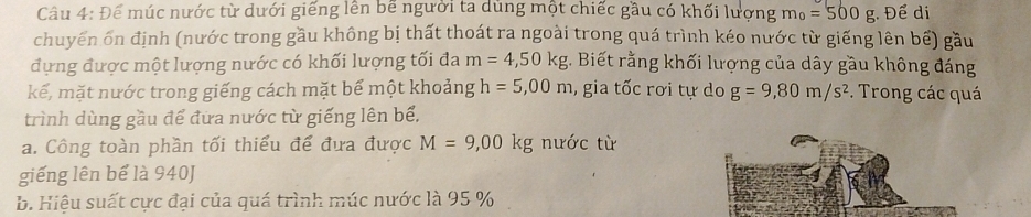 Để múc nước từ dưới giếng lên bê người ta dùng một chiếc gầu có khối lượng m_0=500g Để di 
chuyến ôn định (nước trong gầu không bị thất thoát ra ngoài trong quá trình kéo nước từ giếng lên bế) gầu 
đựng được một lượng nước có khối lượng tối đa m=4,50kg;. Biết rằng khối lượng của dây gầu không đáng 
kế, mặt nước trong giếng cách mặt bể một khoảng h=5,00m , gia tốc rơi tự do g=9,80m/s^2 Trong các quá 
trình dùng gầu để đứa nước từ giếng lên bể. 
a. Công toàn phần tối thiểu để đưa được M=9,00kg nước từ 
giếng lên bể là 940J
b. Hiệu suất cực đại của quá trình múc nước là 95 %