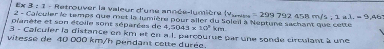 Ex 3 : 1 - Retrouver la valeur d'une année-lumière (v_lumibre=299792458m/s; 1a.l.=9,46
2 - Calculer le temps que met la Iumière pour aller du Soleil à Neptune sachant que cette 
planète et son étoile sont séparées de 4,5043* 10^9km. 
3 - Calculer la distance en km et en a.I. parcourue par une sonde circulant à une 
vitesse de 40 000 km/h pendant cette durée.