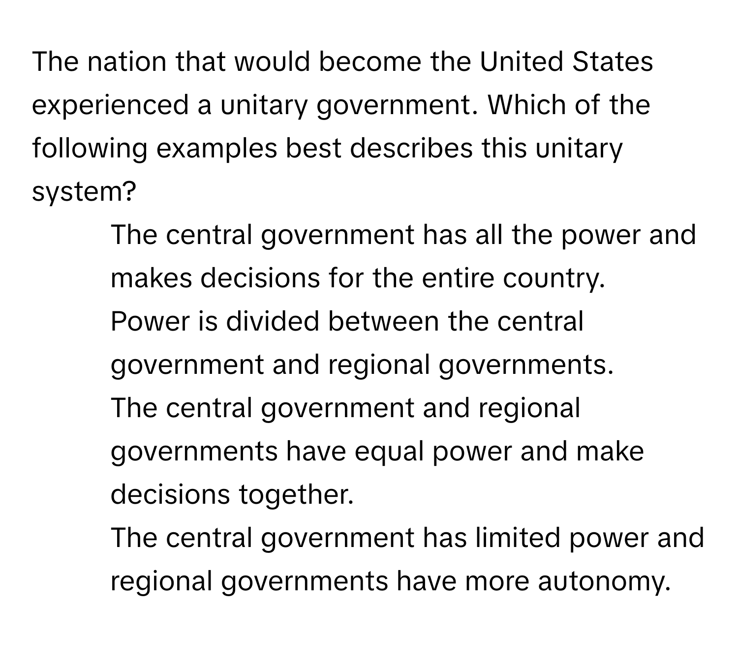 The nation that would become the United States experienced a unitary government. Which of the following examples best describes this unitary system?

1) The central government has all the power and makes decisions for the entire country. 
2) Power is divided between the central government and regional governments. 
3) The central government and regional governments have equal power and make decisions together. 
4) The central government has limited power and regional governments have more autonomy.