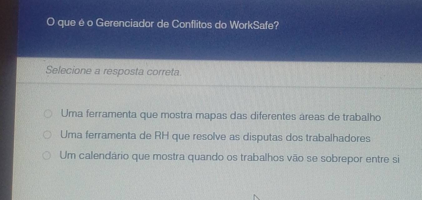 que é o Gerenciador de Conflitos do WorkSafe?
Selecione a resposta correta.
Uma ferramenta que mostra mapas das diferentes areas de trabalho
Uma ferramenta de RH que resolve as disputas dos trabalhadores
Um calendário que mostra quando os trabalhos vāo se sobrepor entre si