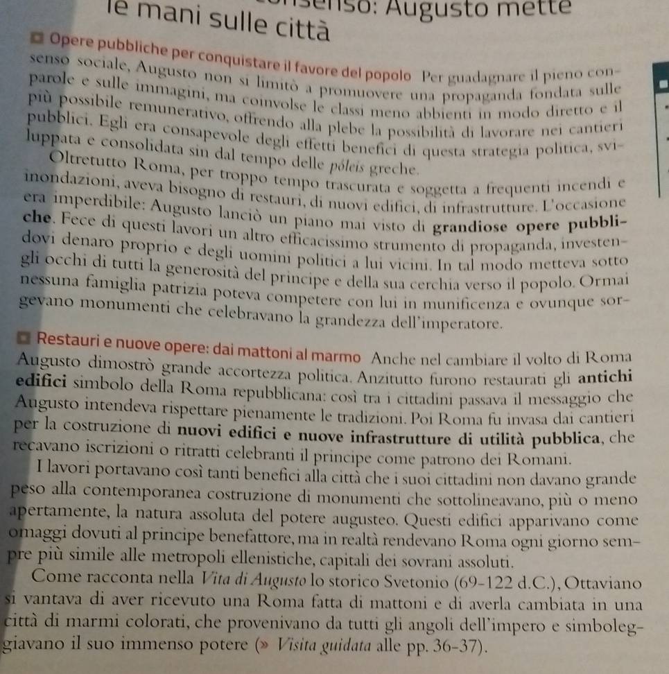 Aenso: Augusto mette
le mani sulle città
Opere pubbliche per conquistare il favore del popolo Per guadagnare il pieno con
senso sociale, Augusto non si limitò a promuovere una propaganda fondata sulle
-
parole e sulle immagini, ma coinvolse le classi meno abbienti in modo diretto e il
pù possibile remunerativo, offrendo alla plebe la possibilità di lavorare nei cantieri
pubblici. Egli era consapevole degli effetti benefici di questa strategia politica, svi
luppata e consolidata sin dal tempo delle póleis greche.
Oltretutto Roma, per troppo tempo trascurata e soggetta a frequenti incendi e
inondazioni, aveva bisogno di restauri, di nuovi edifici, di infrastrutture. L'occasione
era imperdibile: Augusto lanció un piano mai visto di grandiose opere pubbli-
che. Fece di questi lavori un altro efficacissimo strumento di propaganda, investen
dovi denaro proprio e degli uomini politici a lui vicini. In tal modo metteva sotto
gli occhi di tutti la generosità del principe e della sua cerchia verso il popolo. Ormai
nessuna famiglia patrizia poteva competere con lui in munificenza e ovunque sor-
gevano monumenti che celebravano la grandezza dell’imperatore.
* Restauri e nuove opere: dai mattoni al marmo Anche nel cambiare il volto di Roma
Augusto dimostrò grande accortezza politica. Anzitutto furono restaurati gli antichi
edifici simbolo della Roma repubblicana: così tra i cittadini passava il messaggio che
Augusto intendeva rispettare pienamente le tradizioni. Poi Roma fu invasa dai cantieri
per la costruzione di nuovi edifici e nuove infrastrutture di utilità pubblica, che
recavano iscrizioni o ritratti celebranti il principe come patrono dei Romani.
I lavori portavano così tanti benefici alla città che i suổi cittadini non davano grande
peso alla contemporanea costruzione di monumenti che sottolineavano, più o meno
apertamente, la natura assoluta del potere augusteo. Questi edifici apparivano come
omaggi dovuti al principe benefattore, ma in realtà rendevano Roma ogni giorno sem-
pre più simile alle metropoli ellenistiche, capitali dei sovrani assoluti.
Come racconta nella Vita di Augustø lo storico Svetonio (69-122 d.C.), Ottaviano
si vantava di aver ricevuto una Roma fatta di mattoni e di averla cambiata in una
città di marmi colorati, che provenivano da tutti gli angoli dell'impero e simboleg-
giavano il suo immenso potere (» Visita guidata alle pp. 36-37).