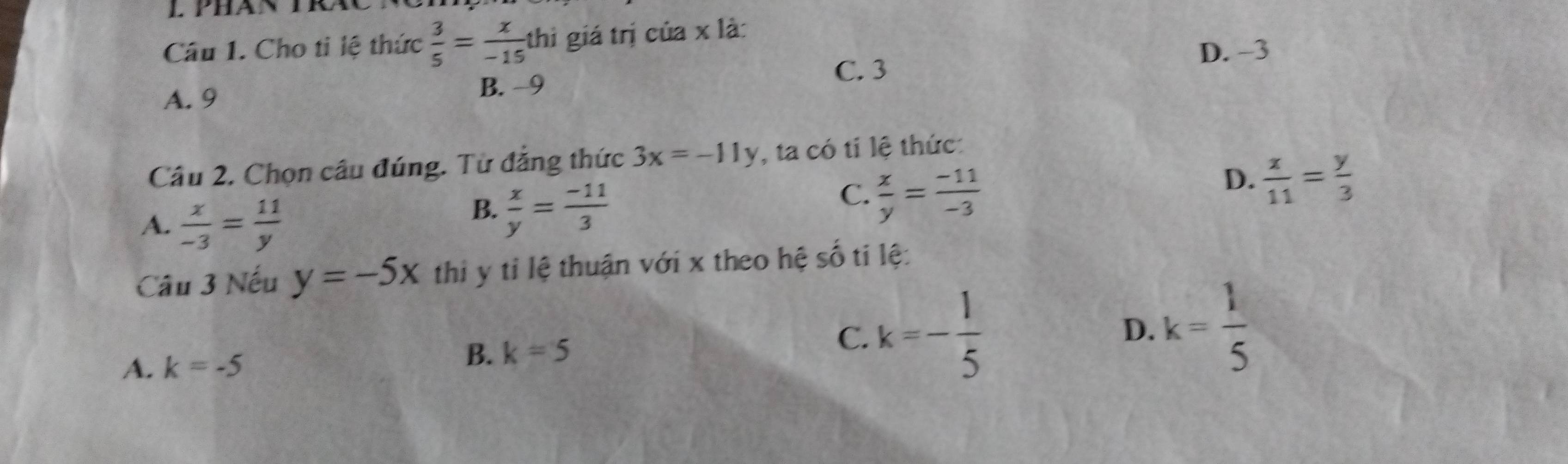 Cho ti lệ thức  3/5 = x/-15 thi giá trị của x là:
D. -3
A. 9
B. −9
C. 3
Cầâu 2. Chọn câu đúng. Từ đẳng thức 3x=-11y , ta có tỉ lệ thức:
D.  x/11 = y/3 
A.  x/-3 = 11/y 
B.  x/y = (-11)/3 
C.  x/y = (-11)/-3 
Câu 3 Nếu y=-5x thi y tỉ lệ thuận với x theo hệ số ti lệ:
A. k=-5
B. k=5 C. k=- 1/5 
D. k= 1/5 