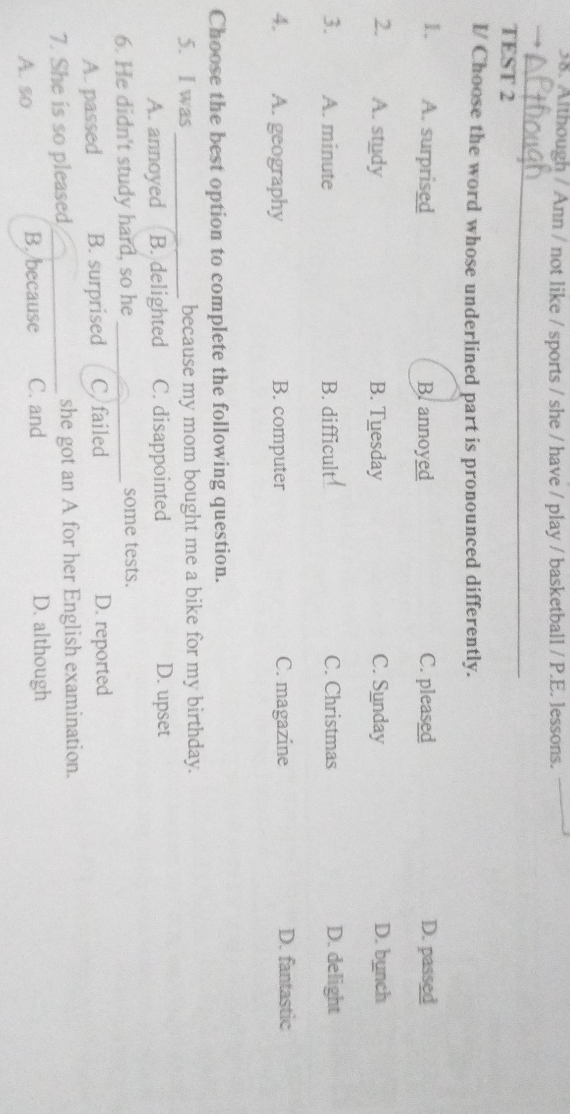 Although / Ann / not like / sports / she / have / play / basketball / P.E. lessons.
_
TEST 2
I/ Choose the word whose underlined part is pronounced differently.
1. A. surprised B. annoyed C. pleased D. passed
2. A. study B. Tuesday C. Sunday D. bunch
3. A. minute B. difficult C. Christmas D. delight
4. A. geography B. computer C. magazine
D. fantastic
Choose the best option to complete the following question.
5. I was_ because my mom bought me a bike for my birthday.
A. annoyed B. delighted C. disappointed D. upset
6. He didn't study hard, so he some tests.
A. passed B. surprised C failed D. reported
7. She is so pleased _she got an A for her English examination.
A. so
B. because C. and D. although