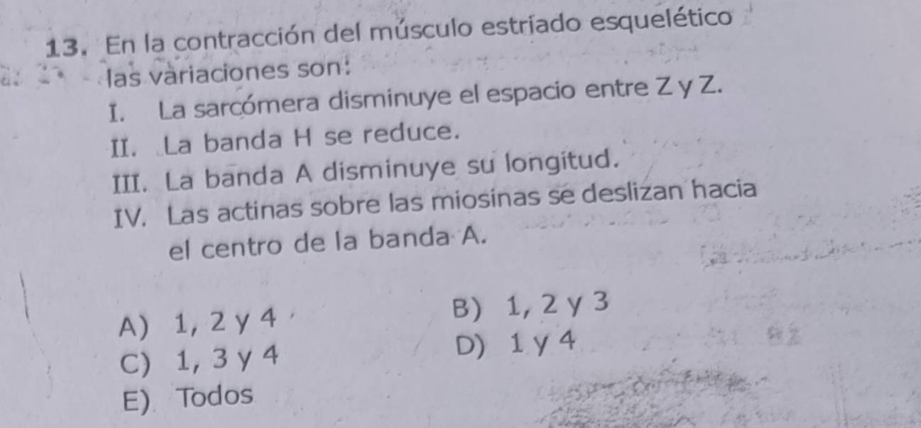 En la contracción del músculo estriado esquelético
las variaciones son:
I. La sarcómera disminuye el espacio entre Z y Z.
II. La banda H se reduce.
III. La banda A disminuye su longitud.
IV. Las actinas sobre las miosinas se deslizan hacia
el centro de la banda A.
A) 1, 2 y 4 B) 1, 2 y 3
C) 1, 3 y 4 D) 1 y4
E) Todos