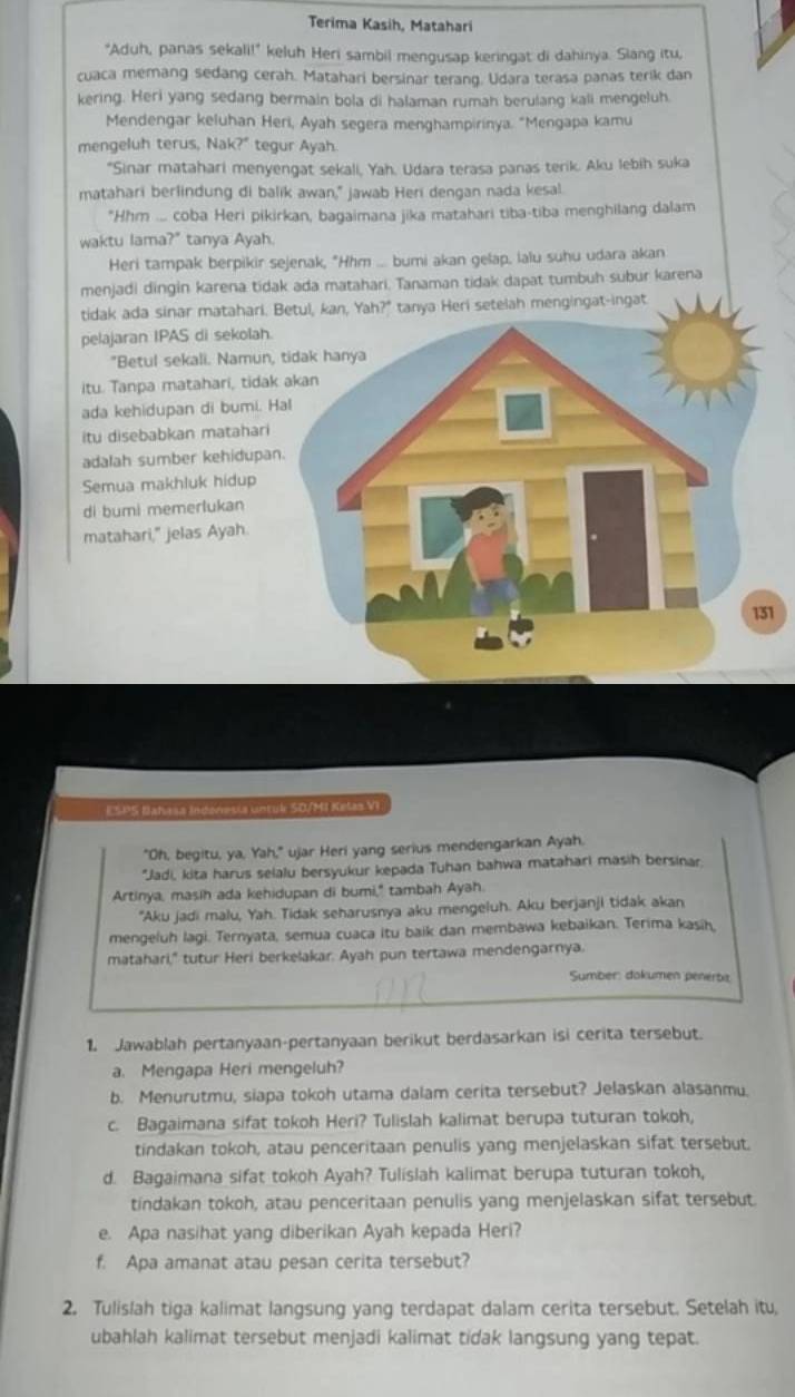 Terima Kasih, Matahari
"Aduh, panas sekali!" keluh Heri sambil mengusap keringat di dahinya. Siang itu,
cuaca memang sedang cerah. Matahari bersinar terang. Udara terasa panas terik dan
kering. Heri yang sedang bermain bola di halaman rumah berulang kali mengeluh
Mendengar keluhan Heri, Ayah segera menghampirinya. "Mengapa kamu
mengeluh terus, Nak?" tegur Ayah.
*Sinar matahari menyengat sekali, Yah. Udara terasa panas terik. Aku lebih suka
matahari berlindung di balik awan," jawab Heri dengan nada kesal.
*Hhm .... coba Heri pikirkan, bagaimana jika matahari tiba-tiba menghilang dalam
waktu lama?" tanya Ayah.
Heri tampak berpikir sejenak, "Hhm ... bumi akan gelap, lalu suhu udara akan
menjadi dingin karena tidak ada matahari. Tanaman tidak dapat tumbuh subur karena
tidak ada sinar matahari. nya Heri setelah mengingat-ingat
pelajaran IPAS di sekolah.
"Betul sekali. Namun
itu. Tanpa matahari, tida
ada kehidupan di bumi. 
itu disebabkan matahari
adalah sumber kehidupa
Semua makhluk hidup
di bumi memerlukan
matahari," jelas Ayah.
1
ESPS Bahasa Indonesia untuk S0/MI Kelas VI
"Oh, begitu, ya, Yah," ujar Heri yang serius mendengarkan Ayah,
*Jadi, kita harus selalu bersyukur kepada Tuhan bahwa matahari masih bersinar.
Artinya, masih ada kehidupan di bumi," tambah Ayah.
"Aku jadi malu, Yah. Tidak seharusnya aku mengeluh. Aku berjanji tidak akan
mengeluh lagi. Ternyata, semua cuaca itu baik dan membawa kebaikan. Terima kasih,
matahari," tutur Heri berkelakar. Ayah pun tertawa mendengarnya.
Sumber: dokumen penerba
1. Jawablah pertanyaan-pertanyaan berikut berdasarkan isi cerita tersebut.
a. Mengapa Heri mengeluh?
b. Menurutmu, siapa tokoh utama dalam cerita tersebut? Jelaskan alasanmu.
c. Bagaimana sifat tokoh Heri? Tulislah kalimat berupa tuturan tokoh,
tindakan tokoh, atau penceritaan penulis yang menjelaskan sifat tersebut.
d. Bagaimana sifat tokoh Ayah? Tulislah kalimat berupa tuturan tokoh,
tindakan tokoh, atau penceritaan penulis yang menjelaskan sifat tersebut
e. Apa nasihat yang diberikan Ayah kepada Heri?
f. Apa amanat atau pesan cerita tersebut?
2. Tulislah tiga kalimat langsung yang terdapat dalam cerita tersebut. Setelah itu,
ubahlah kalimat tersebut menjadi kalimat tidak langsung yang tepat.