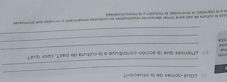 a》 ¿Qué opinas de la situación? 
_ 
_ 
ento 
_ 
ina b) ¿Piensas que la acción contribuye a la cultura de paz?, ¿por qué? 
sde 
ista 
_ 
_ 
lica la cultura de paz para tomar decisiones responsables en contextos presenciales y virtuales que promuevan 
to a la dignidad, la diversidad, la inclusión y la interculturalidad