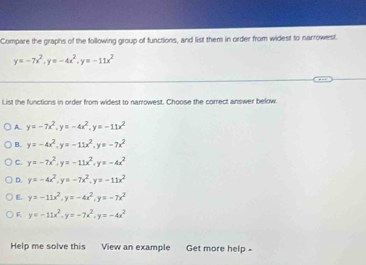 Compare the graphs of the following group of functions, and list them in order from widest to narrowest.
y=-7x^2, y=-4x^2, y=-11x^2
List the functions in order from widest to narrowest. Choose the correct answer below.
A y=-7x^2, y=-4x^2, y=-11x^2
B. y=-4x^2, y=-11x^2, y=-7x^2
C. y=-7x^2, y=-11x^2, y=-4x^2
D. y=-4x^2, y=-7x^2, y=-11x^2
E. y=-11x^2, y=-4x^2, y=-7x^2
F y=-11x^2, y=-7x^2, y=-4x^2
Help me solve this View an example Get more help -