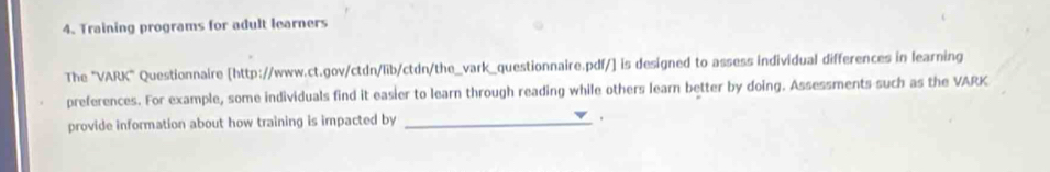 Training programs for adult learners 
The "VARK" Questionnaire [http://www.ct.gov/ctdn/lib/ctdn/the_vark_questionnaire.pdf/] is designed to assess individual differences in learning 
preferences. For example, some individuals find it easier to learn through reading while others learn better by doing. Assessments such as the VARK 
provide information about how training is impacted by_ 
.