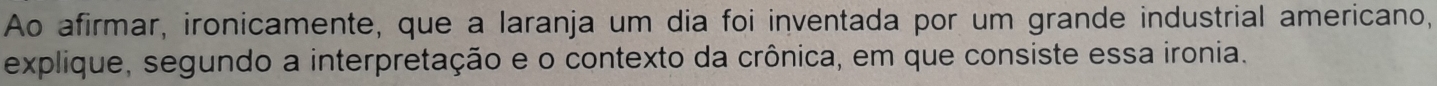 Ao afirmar, ironicamente, que a laranja um dia foi inventada por um grande industrial americano, 
explique, segundo a interpretação e o contexto da crônica, em que consiste essa ironia.