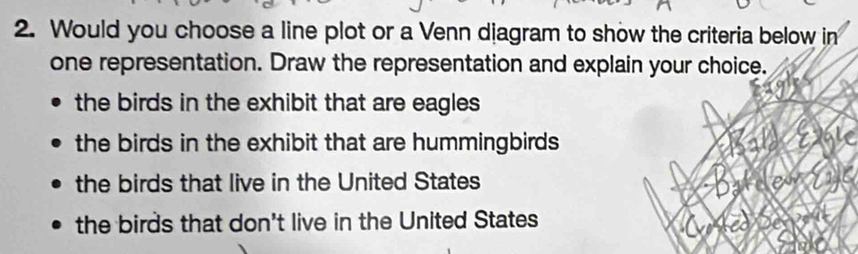 Would you choose a line plot or a Venn diagram to show the criteria below in
one representation. Draw the representation and explain your choice.
the birds in the exhibit that are eagles
the birds in the exhibit that are hummingbirds
the birds that live in the United States
the birds that don't live in the United States